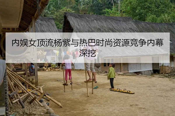 内娱女顶流杨紫与热巴时尚资源竞争内幕深挖