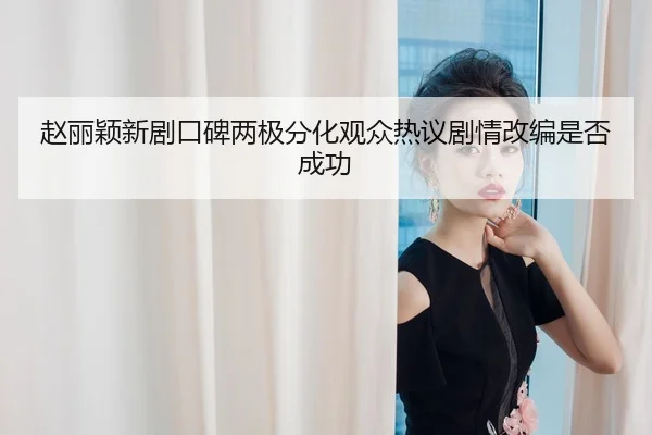 赵丽颖新剧口碑两极分化观众热议剧情改编是否成功